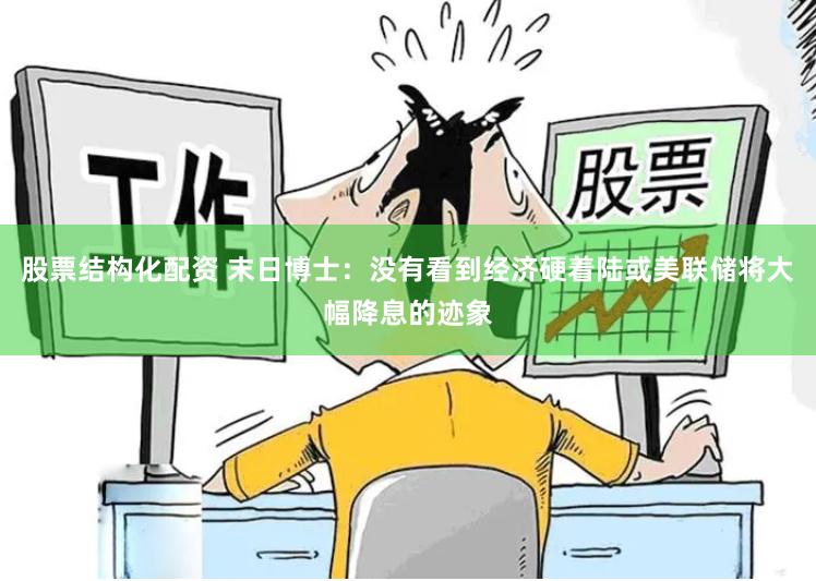 股票结构化配资 末日博士：没有看到经济硬着陆或美联储将大幅降息的迹象