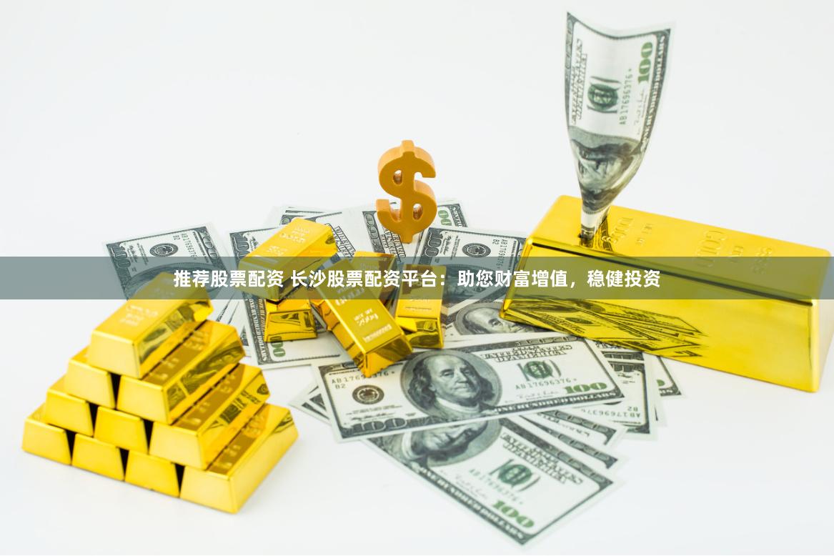 推荐股票配资 长沙股票配资平台：助您财富增值，稳健投资