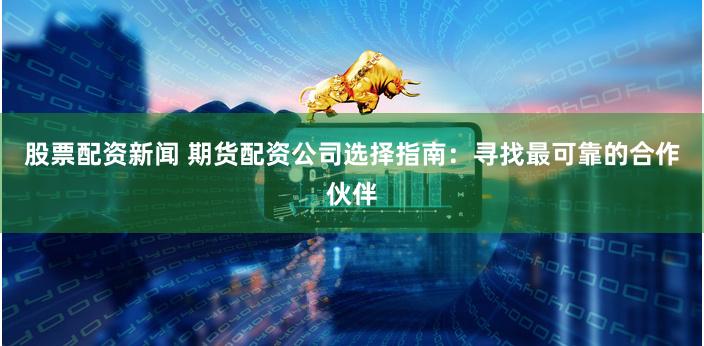 股票配资新闻 期货配资公司选择指南：寻找最可靠的合作伙伴