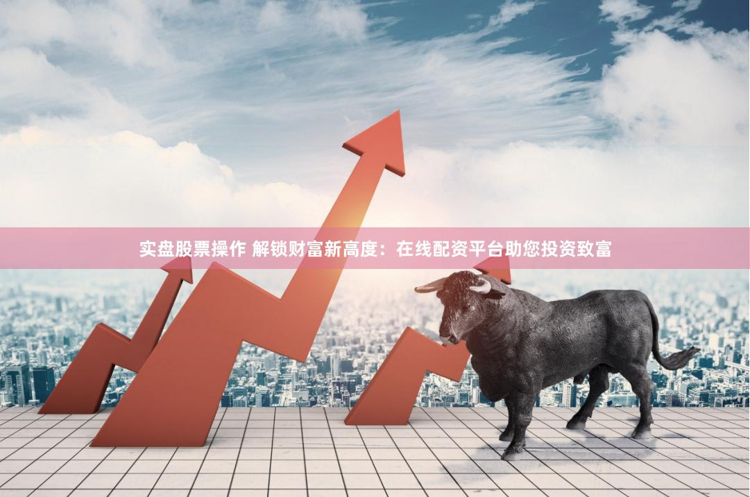 实盘股票操作 解锁财富新高度：在线配资平台助您投资致富