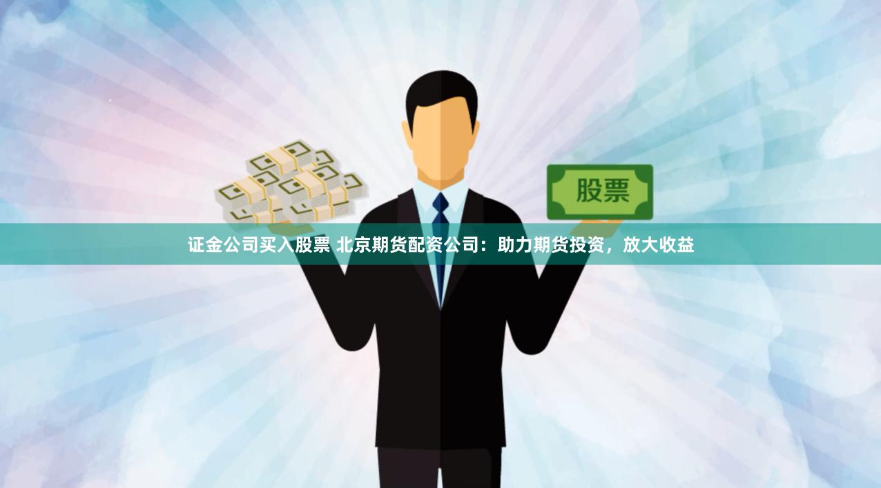 证金公司买入股票 北京期货配资公司：助力期货投资，放大收益