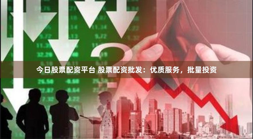 今日股票配资平台 股票配资批发：优质服务，批量投资
