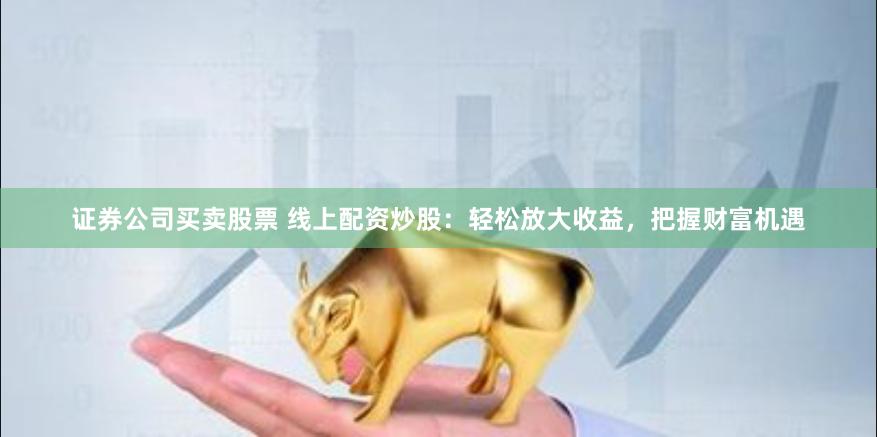 证券公司买卖股票 线上配资炒股：轻松放大收益，把握财富机遇