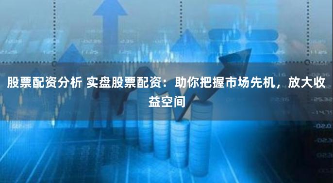 股票配资分析 实盘股票配资：助你把握市场先机，放大收益空间