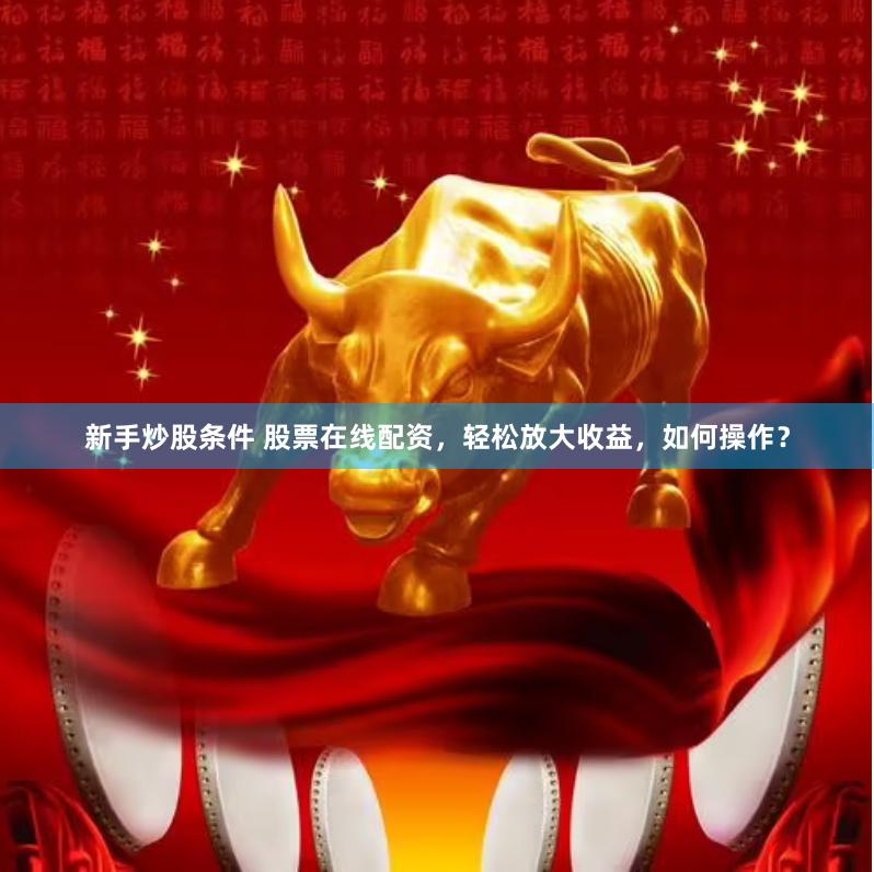 新手炒股条件 股票在线配资，轻松放大收益，如何操作？