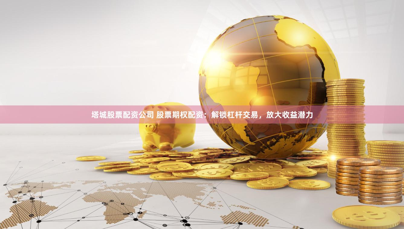 塔城股票配资公司 股票期权配资：解锁杠杆交易，放大收益潜力