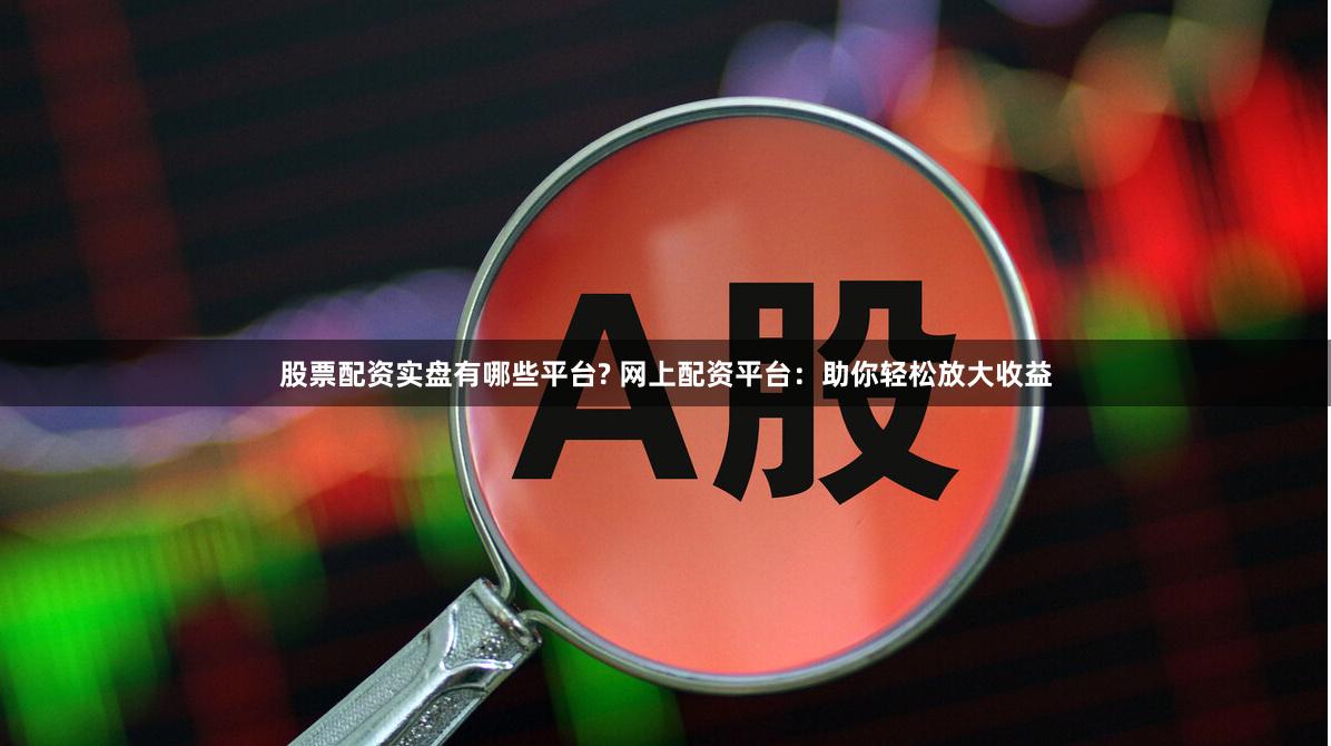 股票配资实盘有哪些平台? 网上配资平台：助你轻松放大收益