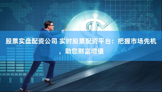 股票实盘配资公司 实时股票配资平台：把握市场先机，助您财富增值