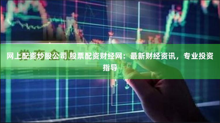 网上配资炒股公司 股票配资财经网：最新财经资讯，专业投资指导