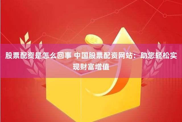股票配资是怎么回事 中国股票配资网站：助您轻松实现财富增值